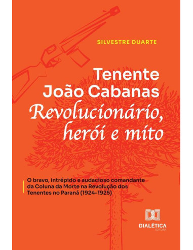 Tenente João Cabanas:Revolucionário, Herói E Mito - O Bravo, Intrépido E Audacioso Comandante Da Coluna Da Morte Na Revolução Dos Tenentes No Paraná (1924-1925)