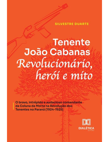 Tenente João Cabanas:Revolucionário, Herói E Mito - O Bravo, Intrépido E Audacioso Comandante Da Coluna Da Morte Na Revolução Dos Tenentes No Paraná (1924-1925)