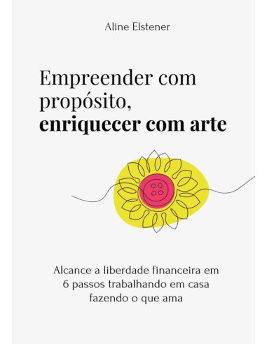 Empreender Com Propósito, Enriquecer Com Arte:alcance a liberdade financeira em 6 passos trabalhando em casa fazendo o que ama