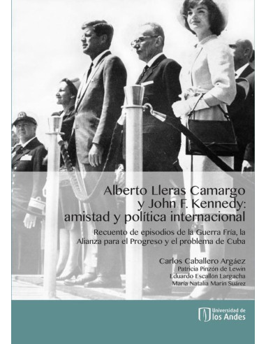 Alberto Lleras Camargo y John F. Kennedy: amistad y política internacional:Recuento de episodios de la Guerra Fría, la Alianza para el Progreso y el problema de Cuba